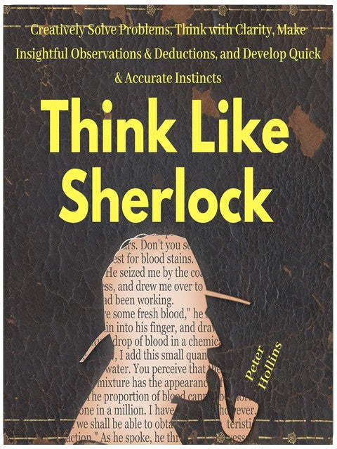 Think Like Sherlock: Creatively Solve Problems, Think with Clarity, Make Insightful Observations & Deductions, and Develop Quick & Accurate Instincts
