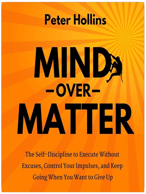 Mind over Matter: The Self-Discipline to Execute Without Excuses, Control Your Impulses, and Keep Going When You Want to Give Up