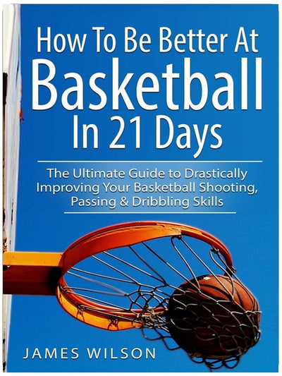 How to Be Better At Basketball in 21 days: The Ultimate Guide to Drastically Improving Your Basketball Shooting, Passing and Dribbling Skills