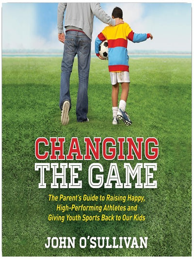 Changing the Game: The Parent's Guide to Raising Happy, High-Performing Athletes and Giving Youth Sports Back to Our Kids