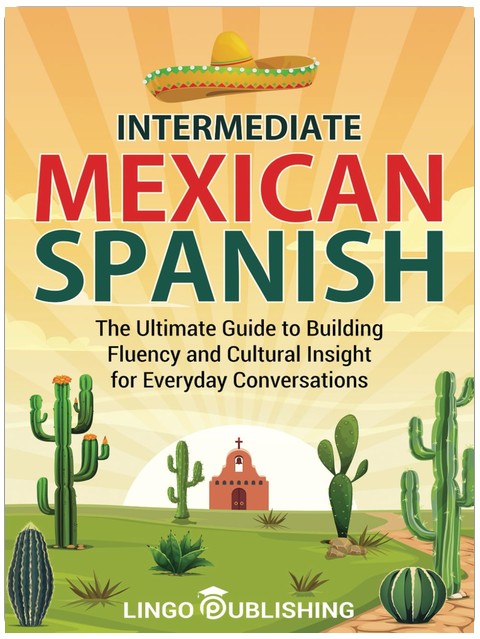 Intermediate Mexican Spanish: The Ultimate Guide to Building Fluency and Cultural Insight for Everyday Conversations (From Beginner to Advanced)