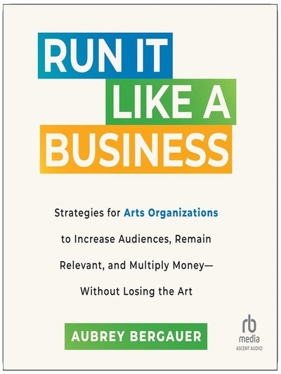 Run It Like a Business: Strategies for Arts Organizations to In­crease Audiences, Remain Relevant, and Multiply Money--Without Losing the Art