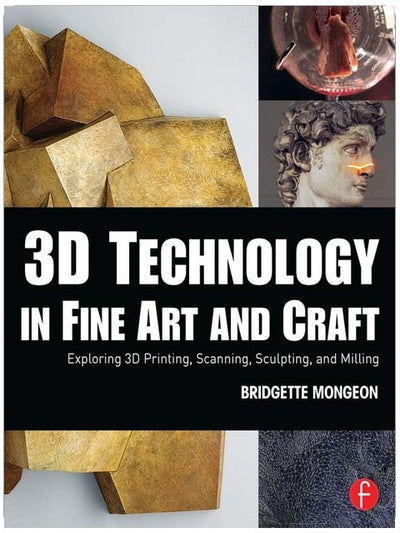 3D Technology in Fine Art and Craft: Exploring 3D Printing, Scanning, Sculpting and Milling